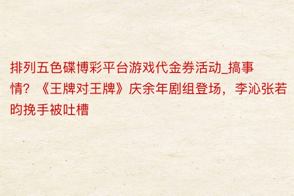 排列五色碟博彩平台游戏代金券活动_搞事情？《王牌对王牌》庆余年剧组登场，李沁张若昀挽手被吐槽