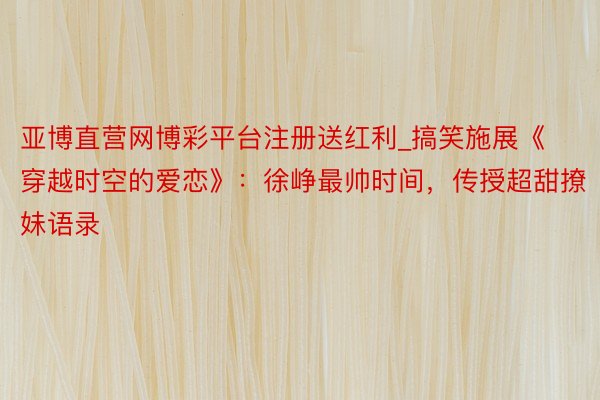 亚博直营网博彩平台注册送红利_搞笑施展《穿越时空的爱恋》：徐峥最帅时间，传授超甜撩妹语录