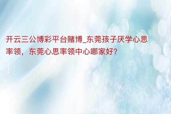 开云三公博彩平台赌博_东莞孩子厌学心思率领，东莞心思率领中心哪家好？