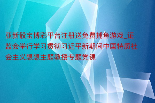 亚新骰宝博彩平台注册送免费捕鱼游戏_证监会举行学习贯彻习近平新期间中国特质社会主义想想主题教授专题党课